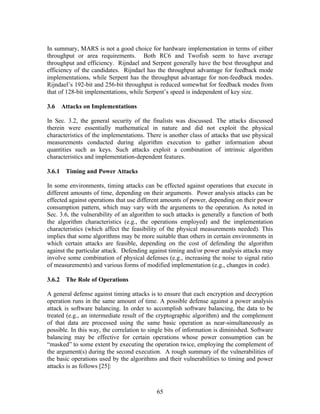 In summary, MARS is not a good choice for hardware implementation in terms of either
throughput or area requirements. Both RC6 and Twofish seem to have average
throughput and efficiency. Rijndael and Serpent generally have the best throughput and
efficiency of the candidates. Rijndael has the throughput advantage for feedback mode
implementations, while Serpent has the throughput advantage for non-feedback modes.
Rijndael’s 192-bit and 256-bit throughput is reduced somewhat for feedback modes from
that of 128-bit implementations, while Serpent’s speed is independent of key size.

3.6   Attacks on Implementations

In Sec. 3.2, the general security of the finalists was discussed. The attacks discussed
therein were essentially mathematical in nature and did not exploit the physical
characteristics of the implementations. There is another class of attacks that use physical
measurements conducted during algorithm execution to gather information about
quantities such as keys. Such attacks exploit a combination of intrinsic algorithm
characteristics and implementation-dependent features.

3.6.1 Timing and Power Attacks

In some environments, timing attacks can be effected against operations that execute in
different amounts of time, depending on their arguments. Power analysis attacks can be
effected against operations that use different amounts of power, depending on their power
consumption pattern, which may vary with the arguments to the operation. As noted in
Sec. 3.6, the vulnerability of an algorithm to such attacks is generally a function of both
the algorithm characteristics (e.g., the operations employed) and the implementation
characteristics (which affect the feasibility of the physical measurements needed). This
implies that some algorithms may be more suitable than others in certain environments in
which certain attacks are feasible, depending on the cost of defending the algorithm
against the particular attack. Defending against timing and/or power analysis attacks may
involve some combination of physical defenses (e.g., increasing the noise to signal ratio
of measurements) and various forms of modified implementation (e.g., changes in code).

3.6.2 The Role of Operations

A general defense against timing attacks is to ensure that each encryption and decryption
operation runs in the same amount of time. A possible defense against a power analysis
attack is software balancing. In order to accomplish software balancing, the data to be
treated (e.g., an intermediate result of the cryptographic algorithm) and the complement
of that data are processed using the same basic operation as near-simultaneously as
possible. In this way, the correlation to single bits of information is diminished. Software
balancing may be effective for certain operations whose power consumption can be
“masked” to some extent by executing the operation twice, employing the complement of
the argument(s) during the second execution. A rough summary of the vulnerabilities of
the basic operations used by the algorithms and their vulnerabilities to timing and power
attacks is as follows [25]:



                                            65
 