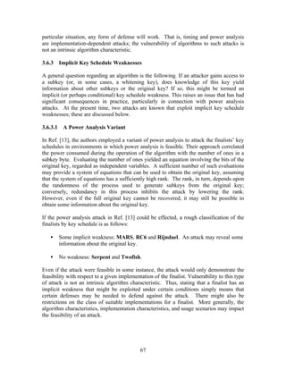 particular situation, any form of defense will work. That is, timing and power analysis
are implementation-dependent attacks; the vulnerability of algorithms to such attacks is
not an intrinsic algorithm characteristic.

3.6.3 Implicit Key Schedule Weaknesses

A general question regarding an algorithm is the following. If an attacker gains access to
a subkey (or, in some cases, a whitening key), does knowledge of this key yield
information about other subkeys or the original key? If so, this might be termed an
implicit (or perhaps conditional) key schedule weakness. This raises an issue that has had
significant consequences in practice, particularly in connection with power analysis
attacks. At the present time, two attacks are known that exploit implicit key schedule
weaknesses; these are discussed below.

3.6.3.1    A Power Analysis Variant

In Ref. [13], the authors employed a variant of power analysis to attack the finalists’ key
schedules in environments in which power analysis is feasible. Their approach correlated
the power consumed during the operation of the algorithm with the number of ones in a
subkey byte. Evaluating the number of ones yielded an equation involving the bits of the
original key, regarded as independent variables. A sufficient number of such evaluations
may provide a system of equations that can be used to obtain the original key, assuming
that the system of equations has a sufficiently high rank. The rank, in turn, depends upon
the randomness of the process used to generate subkeys from the original key;
conversely, redundancy in this process inhibits the attack by lowering the rank.
However, even if the full original key cannot be recovered, it may still be possible to
obtain some information about the original key.

If the power analysis attack in Ref. [13] could be effected, a rough classification of the
finalists by key schedule is as follows:

   •      Some implicit weakness: MARS, RC6 and Rijndael. An attack may reveal some
          information about the original key.

   •      No weakness: Serpent and Twofish.

Even if the attack were feasible in some instance, the attack would only demonstrate the
feasibility with respect to a given implementation of the finalist. Vulnerability to this type
of attack is not an intrinsic algorithm characteristic. Thus, stating that a finalist has an
implicit weakness that might be exploited under certain conditions simply means that
certain defenses may be needed to defend against the attack. There might also be
restrictions on the class of suitable implementations for a finalist. More generally, the
algorithm characteristics, implementation characteristics, and usage scenarios may impact
the feasibility of an attack.




                                             67
 
