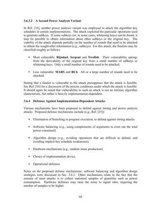 3.6.3.2    A Second Power Analysis Variant

In Ref. [16], another power analysis variant was employed to attack the algorithm key
schedules in certain implementations. The attack exploited the particular operations used
to generate subkeys. If some subkeys (or, in some cases, whitening keys) can be found, it
may be possible to obtain information about other subkeys or the original key. The
viability of the attack depends partially on the number of rounds that need to be attacked
to obtain the sought-after information (e.g., subkeys). For this attack, the finalists may be
classified roughly as follows:

   •      Most vulnerable: Rijndael, Serpent and Twofish. Their vulnerability springs
          from the derivability of the original key from a small number of subkeys or
          whitening keys. Only a small number of rounds need to be attacked.

   •      Less vulnerable: MARS and RC6. All or a large number of rounds need to be
          attacked.

Stating that a finalist is vulnerable to the attack presupposes that the attack is feasible.
See Ref. [16] for a discussion of the precise conditions under which the attack is feasible.
It should again be noted that vulnerability to such an attack is not an intrinsic algorithm
characteristic, but rather is heavily implementation-dependent.

3.6.4 Defenses Against Implementation-Dependent Attacks

Various mechanisms have been proposed to defend against timing and power analysis
attacks. Proposed defense mechanisms include (e.g., Ref. [25]):

   •      Elimination of branching in program execution, to defend against timing attacks.

   •      Software balancing (e.g., using complements of arguments to even out the total
          power consumed).

   •      Algorithm design (e.g., avoiding operations that are difficult to defend, and
          avoiding implicit key schedule weaknesses).

   •      Hardware mechanisms (e.g., random noise production).

   •      Choice of implementation device.

   •      Operational defenses.

Notes on the proposed defense mechanisms: software balancing and algorithm design
strategies were discussed in Sec. 3.6.2. Other mechanisms relate to the fact that the
essence of most attacks is to collect statistical samples of quantities such as power
consumption. Hardware defenses may raise the noise to signal ratio, requiring the
number of samples to be higher.


                                             68
 