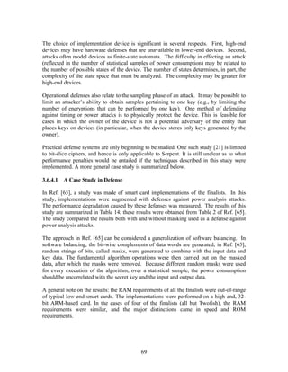 The choice of implementation device is significant in several respects. First, high-end
devices may have hardware defenses that are unavailable in lower-end devices. Second,
attacks often model devices as finite-state automata. The difficulty in effecting an attack
(reflected in the number of statistical samples of power consumption) may be related to
the number of possible states of the device. The number of states determines, in part, the
complexity of the state space that must be analyzed. The complexity may be greater for
high-end devices.

Operational defenses also relate to the sampling phase of an attack. It may be possible to
limit an attacker’s ability to obtain samples pertaining to one key (e.g., by limiting the
number of encryptions that can be performed by one key). One method of defending
against timing or power attacks is to physically protect the device. This is feasible for
cases in which the owner of the device is not a potential adversary of the entity that
places keys on devices (in particular, when the device stores only keys generated by the
owner).

Practical defense systems are only beginning to be studied. One such study [21] is limited
to bit-slice ciphers, and hence is only applicable to Serpent. It is still unclear as to what
performance penalties would be entailed if the techniques described in this study were
implemented. A more general case study is summarized below.

3.6.4.1   A Case Study in Defense

In Ref. [65], a study was made of smart card implementations of the finalists. In this
study, implementations were augmented with defenses against power analysis attacks.
The performance degradation caused by these defenses was measured. The results of this
study are summarized in Table 14; these results were obtained from Table 2 of Ref. [65].
The study compared the results both with and without masking used as a defense against
power analysis attacks.

The approach in Ref. [65] can be considered a generalization of software balancing. In
software balancing, the bit-wise complements of data words are generated; in Ref. [65],
random strings of bits, called masks, were generated to combine with the input data and
key data. The fundamental algorithm operations were then carried out on the masked
data, after which the masks were removed. Because different random masks were used
for every execution of the algorithm, over a statistical sample, the power consumption
should be uncorrelated with the secret key and the input and output data.

A general note on the results: the RAM requirements of all the finalists were out-of-range
of typical low-end smart cards. The implementations were performed on a high-end, 32-
bit ARM-based card. In the cases of four of the finalists (all but Twofish), the RAM
requirements were similar, and the major distinctions came in speed and ROM
requirements.




                                             69
 