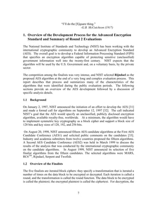“I’ll do the [S]quare thing.”
                                                 -G.B. McCutcheon (1917)

1. Overview of the Development Process for the Advanced Encryption
   Standard and Summary of Round 2 Evaluations

The National Institute of Standards and Technology (NIST) has been working with the
international cryptographic community to develop an Advanced Encryption Standard
(AES). The overall goal is to develop a Federal Information Processing Standard (FIPS)
that specifies an encryption algorithm capable of protecting sensitive (unclassified)
government information well into the twenty-first century. NIST expects that the
algorithm will be used by the U.S. Government and, on a voluntary basis, by the private
sector.

The competition among the finalists was very intense, and NIST selected Rijndael as the
proposed AES algorithm at the end of a very long and complex evaluation process. This
report describes that process and summarizes many of the characteristics of the
algorithms that were identified during the public evaluation periods. The following
sections provide an overview of the AES development followed by a discussion of
specific analysis details.

1.1   Background

On January 2, 1997, NIST announced the initiation of an effort to develop the AES [31]
and made a formal call for algorithms on September 12, 1997 [32]. The call indicated
NIST’s goal that the AES would specify an unclassified, publicly disclosed encryption
algorithm, available royalty-free, worldwide. At a minimum, the algorithm would have
to implement symmetric key cryptography as a block cipher and support a block size of
128 bits and key sizes of 128, 192, and 256 bits.

 On August 20, 1998, NIST announced fifteen AES candidate algorithms at the First AES
Candidate Conference (AES1) and solicited public comments on the candidates [33].
Industry and academia submitters from twelve countries proposed the fifteen algorithms.
A Second AES Candidate Conference (AES2) was held in March 1999 to discuss the
results of the analysis that was conducted by the international cryptographic community
on the candidate algorithms. In August 1999, NIST announced its selection of five
finalist algorithms from the fifteen candidates. The selected algorithms were MARS,
RC6TM, Rijndael, Serpent and Twofish.

1.2   Overview of the Finalists

The five finalists are iterated block ciphers: they specify a transformation that is iterated a
number of times on the data block to be encrypted or decrypted. Each iteration is called a
round, and the transformation is called the round function. The data block to be encrypted
is called the plaintext; the encrypted plaintext is called the ciphertext. For decryption, the


                                              7
 