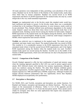All mask operations were independent of data, permitting a pre-calculation of the mask
values. Rijndael was by far the fastest of the finalists in the masked mode, nearly three
times faster than its nearest competitor. Rijndael was second lowest in its ROM
requirement and third in its RAM requirement for the masked mode, but only by a small
margin due to the very small unmasked requirement.

Serpent was implemented only in the bit-slice mode (the standard mode would have
been inefficient and harder to secure). In the bit-slice mode, there was a considerable
overhead due to the masking of Boolean operations. In some instances, masks could not
be pre-calculated. Thus, Serpent suffered some performance degradation in the masked
mode: Serpent’s speed was about three times slower in the masked mode than in the
unmasked mode, finishing second slowest among the finalists for both modes. Serpent’s
ROM requirement in the masked mode was the highest among the finalists, and its RAM
requirement was second highest, though by only a relatively small margin compared to
MARS, which required the least amount of RAM.

Twofish was relatively easy to implement in the masked mode. The masks were pre-
calculated, and many masks were shared. The masked lookup table was stored in RAM.
This resulted in 1) a considerable increase in the RAM requirement from that of the
unmasked mode (where it had the second lowest RAM requirement), and 2) the highest
RAM requirement among the finalists when the masked mode was used. Twofish’s
masked mode speed was second among the finalists. Twofish was in the middle of the
finalists in ROM requirements, which were still relatively low due to the placement of the
masked table.

3.6.4.1.2 Comparison of the Finalists

Overall, Rijndael appeared to offer the best combination of speed and memory usage
when the masking approach specified in Ref. [65] was used to protect against power
attacks. RC6 followed closely with relatively low memory requirements, although its
speed was mediocre among the finalists. The other three finalists exhibited greater
memory requirements: Twofish required almost 700 bytes of RAM, while MARS and
Serpent required over 7400 and 9500 bytes of ROM, respectively. Although Twofish and
Serpent showed mediocre performance that was significantly slower than Rijndael,
MARS displayed an exceptionally slow performance.

3.7   Encryption vs. Decryption

For MARS, RC6, and Twofish, encryption and decryption use similar functions. For
Rijndael and Serpent, encryption and decryption are distinct functions. This has some
impact on the measurement of efficiency. Tables A.1-A.6 of the appendix provide
encryption speeds, and Tables A.7-A.10 provide decryption speeds. These speeds cannot
simply be averaged, since there are some applications that require only encryption or
decryption, but not both.




                                           71
 