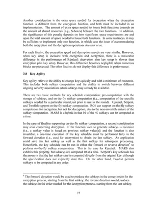 Another consideration is the extra space needed for decryption when the decryption
function is different from the encryption function, and both must be included in an
implementation. The amount of extra space needed to house both functions depends on
the amount of shared resources (e.g., S-boxes) between the two functions. In addition,
the significance of this penalty depends on how significant space requirements are and
upon the total amount of space needed to house both functions. In some instances, it may
be sufficient to implement only one function, in which case the issue of accommodating
both the encryption and the decryption operations does not arise.

For each finalist, the encryption speed and decryption speeds are very similar. However,
when key setup is included with encryption and decryption, there is a noticeable
difference in the performance of Rijndael: decryption plus key setup is slower than
encryption plus key setup. However, this difference becomes negligible when numerous
blocks are processed. The other finalists do not display this difference in performance.

3.8   Key Agility

Key agility refers to the ability to change keys quickly and with a minimum of resources.
This includes both subkey computation and the ability to switch between different
ongoing security associations when subkeys may already be available.

There are two basic methods for key schedule computation: pre-computation with the
storage of subkeys, and on-the-fly subkey computation (i.e., computation of the specific
subkeys needed for a particular round just prior to use in the round). Rijndael, Serpent,
and Twofish support on-the-fly-subkey computation. RC6 can support on-the-fly subkey
computation for encryption, but not for decryption, due to the non-invertible nature of the
subkey computation. MARS is a hybrid in that 10 of the 40 subkeys can be computed at
a time.

In the case of finalists supporting on-the-fly subkey computation, a second consideration
may arise concerning decryption. If the function used to generate subkeys is recursive
(i.e., a subkey value is based on previous subkey value[s]) and the function is also
invertible, a one-time execution of the key schedule must be performed fully in the
forward direction (i.e., used for encryption) to obtain the last subkey. An application
could save this last subkey as well as the first subkey for subsequent processing.
Henceforth, the key schedule can be run in either the forward or reverse direction6 to
perform on-the-fly subkey computation. This is the case for Rijndael. MARS also
exhibits this property, but subkeys are computed 10 at a time. Serpent’s key schedule has
the property that the last subkey can be computed directly from the original key, although
the specification does not explicitly state this. On the other hand, Twofish permits
subkeys to be computed in any order.



6
  The forward direction would be used to produce the subkeys in the correct order for the
encryption process, starting from the first subkey; the reverse direction would produce
the subkeys in the order needed for the decryption process, starting from the last subkey.


                                            72
 