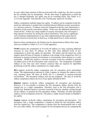 In cases where large amounts of data are processed with a single key, the time to execute
the key schedule may be unimportant. On the other hand, in applications in which the
key is changed frequently, key agility may be an overriding factor. (See Tables A.11-
A.15 in the Appendix. Note that this is the "Full Keying" option for Twofish.)

Subkey computation methods impact key agility. If subkeys can be computed on-the-fly,
much less information is needed when switching between different security associations
(i.e., between contexts). If subkeys cannot be computed on-the-fly, more information is
needed to switch security associations rapidly. In this case, the additional information is
stored off-line. If there are a large number of security associations, this will require a
large amount of memory for storing the context information. This can be a significant
cost in hardware implementations or any other implementations that require that all
needed contexts be stored close at hand (e.g., in high-speed local or cache memory).

Based on these considerations, the finalists may be characterized as follows (key setup
times are available in Tables A.11-A.15 of the appendix):

MARS requires the computation of 10 of the 40 subkeys at a time, requiring additional
resources to store these 10 subkeys. In Ref. [46], three different levels of pre-
computations to foster key agility are described. The option with the fastest key setup
requires about 60 bytes of memory in addition to the storage of the original key; this is a
detriment in memory-restricted environments or environments where memory is a costly
commodity. MARS also requires a one-time execution of the key schedule to generate
all subkeys prior to the first decryption with a specific key. The computation of multiple
subkeys at one time uses more memory resources than are required for algorithms
performing on-the-fly subkey computation of a single subkey.

RC6 supports on-the-fly subkey computation only for encryption, given intermediate
values. The implementation indicated in Table 6 appears to compute the subkeys in this
way, requiring about 100 bytes of RAM; this is a detriment in memory-restricted
environments. The decryption subkeys must be pre-computed. The lack of on-the-fly
subkey computation reduces the level of key agility afforded by RC6.

Rijndael supports on-the-fly subkey computation for encryption and decryption.
However, it is not possible to produce the first decryption subkey directly from the
original key in a single computation. Therefore, prior to the first decryption with a
specific key, Rijndael requires a one-time execution of the key schedule, cycling through
all the subkeys, to generate the first decryption subkey. Thereafter, all other decryption
subkeys can be recomputed on-the-fly. This places a slight resource burden on Rijndael’s
key agility.

Serpent supports on-the-fly subkey computation for encryption and decryption. For
decryption, only a single computation is needed to obtain the first decryption subkey
from the original key. This computation is distinct from the transformation that is used
for every other subkey. The need to prepare for the decryption process by computing the




                                            73
 