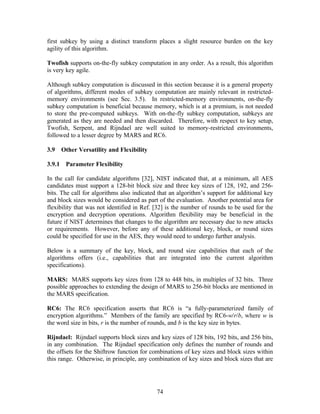 first subkey by using a distinct transform places a slight resource burden on the key
agility of this algorithm.

Twofish supports on-the-fly subkey computation in any order. As a result, this algorithm
is very key agile.

Although subkey computation is discussed in this section because it is a general property
of algorithms, different modes of subkey computation are mainly relevant in restricted-
memory environments (see Sec. 3.5). In restricted-memory environments, on-the-fly
subkey computation is beneficial because memory, which is at a premium, is not needed
to store the pre-computed subkeys. With on-the-fly subkey computation, subkeys are
generated as they are needed and then discarded. Therefore, with respect to key setup,
Twofish, Serpent, and Rijndael are well suited to memory-restricted environments,
followed to a lesser degree by MARS and RC6.

3.9   Other Versatility and Flexibility

3.9.1 Parameter Flexibility

In the call for candidate algorithms [32], NIST indicated that, at a minimum, all AES
candidates must support a 128-bit block size and three key sizes of 128, 192, and 256-
bits. The call for algorithms also indicated that an algorithm’s support for additional key
and block sizes would be considered as part of the evaluation. Another potential area for
flexibility that was not identified in Ref. [32] is the number of rounds to be used for the
encryption and decryption operations. Algorithm flexibility may be beneficial in the
future if NIST determines that changes to the algorithm are necessary due to new attacks
or requirements. However, before any of these additional key, block, or round sizes
could be specified for use in the AES, they would need to undergo further analysis.

Below is a summary of the key, block, and round size capabilities that each of the
algorithms offers (i.e., capabilities that are integrated into the current algorithm
specifications).

MARS: MARS supports key sizes from 128 to 448 bits, in multiples of 32 bits. Three
possible approaches to extending the design of MARS to 256-bit blocks are mentioned in
the MARS specification.

RC6: The RC6 specification asserts that RC6 is “a fully-parameterized family of
encryption algorithms.” Members of the family are specified by RC6-w/r/b, where w is
the word size in bits, r is the number of rounds, and b is the key size in bytes.

Rijndael: Rijndael supports block sizes and key sizes of 128 bits, 192 bits, and 256 bits,
in any combination. The Rijndael specification only defines the number of rounds and
the offsets for the Shiftrow function for combinations of key sizes and block sizes within
this range. Otherwise, in principle, any combination of key sizes and block sizes that are




                                            74
 