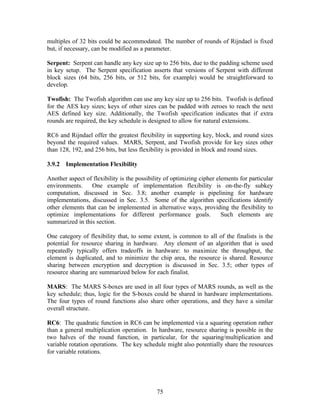 multiples of 32 bits could be accommodated. The number of rounds of Rijndael is fixed
but, if necessary, can be modified as a parameter.

Serpent: Serpent can handle any key size up to 256 bits, due to the padding scheme used
in key setup. The Serpent specification asserts that versions of Serpent with different
block sizes (64 bits, 256 bits, or 512 bits, for example) would be straightforward to
develop.

Twofish: The Twofish algorithm can use any key size up to 256 bits. Twofish is defined
for the AES key sizes; keys of other sizes can be padded with zeroes to reach the next
AES defined key size. Additionally, the Twofish specification indicates that if extra
rounds are required, the key schedule is designed to allow for natural extensions.

RC6 and Rijndael offer the greatest flexibility in supporting key, block, and round sizes
beyond the required values. MARS, Serpent, and Twofish provide for key sizes other
than 128, 192, and 256 bits, but less flexibility is provided in block and round sizes.

3.9.2 Implementation Flexibility

Another aspect of flexibility is the possibility of optimizing cipher elements for particular
environments.    One example of implementation flexibility is on-the-fly subkey
computation, discussed in Sec. 3.8; another example is pipelining for hardware
implementations, discussed in Sec. 3.5. Some of the algorithm specifications identify
other elements that can be implemented in alternative ways, providing the flexibility to
optimize implementations for different performance goals.               Such elements are
summarized in this section.

One category of flexibility that, to some extent, is common to all of the finalists is the
potential for resource sharing in hardware. Any element of an algorithm that is used
repeatedly typically offers tradeoffs in hardware: to maximize the throughput, the
element is duplicated, and to minimize the chip area, the resource is shared. Resource
sharing between encryption and decryption is discussed in Sec. 3.5; other types of
resource sharing are summarized below for each finalist.

MARS: The MARS S-boxes are used in all four types of MARS rounds, as well as the
key schedule; thus, logic for the S-boxes could be shared in hardware implementations.
The four types of round functions also share other operations, and they have a similar
overall structure.

RC6: The quadratic function in RC6 can be implemented via a squaring operation rather
than a general multiplication operation. In hardware, resource sharing is possible in the
two halves of the round function, in particular, for the squaring/multiplication and
variable rotation operations. The key schedule might also potentially share the resources
for variable rotations.




                                             75
 