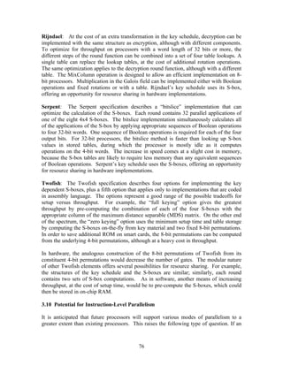 Rijndael: At the cost of an extra transformation in the key schedule, decryption can be
implemented with the same structure as encryption, although with different components.
To optimize for throughput on processors with a word length of 32 bits or more, the
different steps of the round function can be combined into a set of four table lookups. A
single table can replace the lookup tables, at the cost of additional rotation operations.
The same optimization applies to the decryption round function, although with a different
table. The MixColumn operation is designed to allow an efficient implementation on 8-
bit processors. Multiplication in the Galois field can be implemented either with Boolean
operations and fixed rotations or with a table. Rijndael’s key schedule uses its S-box,
offering an opportunity for resource sharing in hardware implementations.

Serpent: The Serpent specification describes a “bitslice” implementation that can
optimize the calculation of the S-boxes. Each round contains 32 parallel applications of
one of the eight 4x4 S-boxes. The bitslice implementation simultaneously calculates all
of the applications of the S-box by applying appropriate sequences of Boolean operations
to four 32-bit words. One sequence of Boolean operations is required for each of the four
output bits. For 32-bit processors, the bitslice method is faster than looking up S-box
values in stored tables, during which the processor is mostly idle as it computes
operations on the 4-bit words. The increase in speed comes at a slight cost in memory,
because the S-box tables are likely to require less memory than any equivalent sequences
of Boolean operations. Serpent’s key schedule uses the S-boxes, offering an opportunity
for resource sharing in hardware implementations.

Twofish: The Twofish specification describes four options for implementing the key
dependent S-boxes, plus a fifth option that applies only to implementations that are coded
in assembly language. The options represent a good range of the possible tradeoffs for
setup versus throughput. For example, the “full keying” option gives the greatest
throughput by pre-computing the combination of each of the four S-boxes with the
appropriate column of the maximum distance separable (MDS) matrix. On the other end
of the spectrum, the “zero keying” option uses the minimum setup time and table storage
by computing the S-boxes on-the-fly from key material and two fixed 8-bit permutations.
In order to save additional ROM on smart cards, the 8-bit permutations can be computed
from the underlying 4-bit permutations, although at a heavy cost in throughput.

In hardware, the analogous construction of the 8-bit permutations of Twofish from its
constituent 4-bit permutations would decrease the number of gates. The modular nature
of other Twofish elements offers several possibilities for resource sharing. For example,
the structures of the key schedule and the S-boxes are similar; similarly, each round
contains two sets of S-box computations. As in software, another means of increasing
throughput, at the cost of setup time, would be to pre-compute the S-boxes, which could
then be stored in on-chip RAM.

3.10 Potential for Instruction-Level Parallelism

It is anticipated that future processors will support various modes of parallelism to a
greater extent than existing processors. This raises the following type of question. If an



                                           76
 