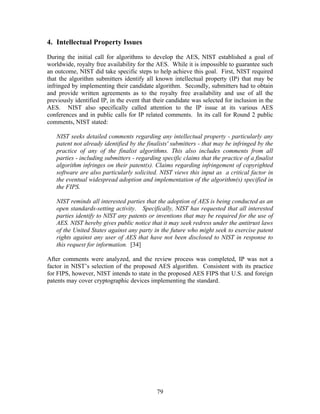 4. Intellectual Property Issues

During the initial call for algorithms to develop the AES, NIST established a goal of
worldwide, royalty free availability for the AES. While it is impossible to guarantee such
an outcome, NIST did take specific steps to help achieve this goal. First, NIST required
that the algorithm submitters identify all known intellectual property (IP) that may be
infringed by implementing their candidate algorithm. Secondly, submitters had to obtain
and provide written agreements as to the royalty free availability and use of all the
previously identified IP, in the event that their candidate was selected for inclusion in the
AES. NIST also specifically called attention to the IP issue at its various AES
conferences and in public calls for IP related comments. In its call for Round 2 public
comments, NIST stated:

   NIST seeks detailed comments regarding any intellectual property - particularly any
   patent not already identified by the finalists' submitters - that may be infringed by the
   practice of any of the finalist algorithms. This also includes comments from all
   parties - including submitters - regarding specific claims that the practice of a finalist
   algorithm infringes on their patent(s). Claims regarding infringement of copyrighted
   software are also particularly solicited. NIST views this input as a critical factor in
   the eventual widespread adoption and implementation of the algorithm(s) specified in
   the FIPS.

   NIST reminds all interested parties that the adoption of AES is being conducted as an
   open standards-setting activity. Specifically, NIST has requested that all interested
   parties identify to NIST any patents or inventions that may be required for the use of
   AES. NIST hereby gives public notice that it may seek redress under the antitrust laws
   of the United States against any party in the future who might seek to exercise patent
   rights against any user of AES that have not been disclosed to NIST in response to
   this request for information. [34]

After comments were analyzed, and the review process was completed, IP was not a
factor in NIST’s selection of the proposed AES algorithm. Consistent with its practice
for FIPS, however, NIST intends to state in the proposed AES FIPS that U.S. and foreign
patents may cover cryptographic devices implementing the standard.




                                             79
 