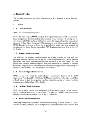 5. Finalist Profiles

The following summarizes the salient information that NIST was able to accrue about the
finalists.

5.1   MARS

5.1.1 General Security

MARS has no known security attacks.

Unlike the other finalists, MARS uses both data dependent rotations and S-boxes as non-
linear components. The nonstandard, heterogeneous round structure (16 mixing and 16
core rounds) of MARS makes it difficult to assess the margin of security provided, as
discussed in Sec. 3.2.2. However, MARS appears to have a high margin of security.
MARS has received some criticism on its complexity, which may have hindered its
security analysis during the timeframe of the AES development process. Refer to Sec. 3.2
for details.

5.1.2 Software Implementations

The efficiency of software implementations of MARS depends on how well the
processor/language combination handles the 32-bit multiplication and variable rotation
operations. This causes some variation between processors in the same family, and also
causes some variation between compilers on a given processor. MARS tends to finish in
the middle range in overall performance for encryption/decryption and for key setup, as
shown in Table 4 of Sec. 3.3.4. Refer to Sec. 3.3 for details.

5.1.3 Restricted-Space Environments

MARS is not well suited for restricted-space environments because of its ROM
requirement. As indicated by Table 6, the ROM requirement tends to be high. MARS has
a disadvantage in that it uses pattern-matching operations during key setup, requiring
extra resources. Refer to Sec. 3.4 for details.

5.1.4 Hardware Implementations

MARS has an above average area requirement. Its throughput is generally below average,
and its efficiency is uniformly below average. The speed of a MARS implementation is
independent of the key size used. Refer to Sec. 3.5 for details.

5.1.5 Attacks on Implementations

When implemented on devices that are vulnerable to timing or power attacks, MARS is
difficult to defend, due to the use of multiplications, variable rotations, and additions. The


                                             80
 