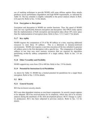use of masking techniques to provide MARS with some defense against these attacks
produces severe performance degradation and high ROM requirements, as indicated by
Table 14. The key schedule is slightly vulnerable to the power analysis attacks in Refs.
[13] and [16]. Refer to Sec. 3.6 for details.

5.1.6 Encryption vs. Decryption

Encryption and decryption in MARS are similar functions. Thus, the speed of MARS
does not vary significantly between encryption and decryption. One FPGA study reports
that the implementation of both encryption and decryption takes about 10% more space
than the implementation of encryption alone. Refer to Secs. 3.5.3.3 and 3.7 for details.

5.1.7 Key Agility

MARS requires the computation of 10 of the 40 subkeys at a time, requiring additional
resources to store these 10 subkeys. This is a detriment in memory-restricted
environments. MARS also requires a one-time execution of the key schedule to generate
all subkeys prior to the first decryption with a specific key. The computation of multiple
subkeys at one time uses more memory resources than are required for algorithms
performing on-the-fly subkey computation of a single subkey. Refer to Sec. 3.8 for
details.

5.1.8 Other Versatility and Flexibility

MARS supports key sizes from 128 to 448 bits. Refer to Sec. 3.9 for details.

5.1.9 Potential for Instruction-Level Parallelism

As shown by Table 15, MARS has a limited potential for parallelism for a single block
encryption. Refer to Sec. 3.10 for details.

5.2   RC6

5.2.1 General Security

RC6 has no known security attacks.

RC6 uses data dependent rotations as non-linear components. Its security margin appears
to be adequate. RC6 has received praise for its simplicity, which may aid in its security
analysis during the timeframe of the AES development process. RC6’s lineage is a plus:
its predecessor, RC5, has been subjected to previous analysis. Refer to Sec. 3.2 for
details.




                                           81
 