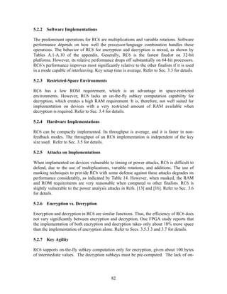 5.2.2 Software Implementations

The predominant operations for RC6 are multiplications and variable rotations. Software
performance depends on how well the processor/language combination handles these
operations. The behavior of RC6 for encryption and decryption is mixed, as shown by
Tables A.1-A.10 of the appendix. Generally, RC6 is the fastest finalist on 32-bit
platforms. However, its relative performance drops off substantially on 64-bit processors.
RC6’s performance improves most significantly relative to the other finalists if it is used
in a mode capable of interleaving. Key setup time is average. Refer to Sec. 3.3 for details.

5.2.3 Restricted-Space Environments

RC6 has a low ROM requirement, which is an advantage in space-restricted
environments. However, RC6 lacks an on-the-fly subkey computation capability for
decryption, which creates a high RAM requirement. It is, therefore, not well suited for
implementation on devices with a very restricted amount of RAM available when
decryption is required. Refer to Sec. 3.4 for details.

5.2.4 Hardware Implementations

RC6 can be compactly implemented. Its throughput is average, and it is faster in non-
feedback modes. The throughput of an RC6 implementation is independent of the key
size used. Refer to Sec. 3.5 for details.

5.2.5 Attacks on Implementations

When implemented on devices vulnerable to timing or power attacks, RC6 is difficult to
defend, due to the use of multiplications, variable rotations, and additions. The use of
masking techniques to provide RC6 with some defense against these attacks degrades its
performance considerably, as indicated by Table 14. However, when masked, the RAM
and ROM requirements are very reasonable when compared to other finalists. RC6 is
slightly vulnerable to the power analysis attacks in Refs. [13] and [16]. Refer to Sec. 3.6
for details.

5.2.6 Encryption vs. Decryption

Encryption and decryption in RC6 are similar functions. Thus, the efficiency of RC6 does
not vary significantly between encryption and decryption. One FPGA study reports that
the implementation of both encryption and decryption takes only about 10% more space
than the implementation of encryption alone. Refer to Secs. 3.5.3.3 and 3.7 for details.

5.2.7 Key Agility

RC6 supports on-the-fly subkey computation only for encryption, given about 100 bytes
of intermediate values. The decryption subkeys must be pre-computed. The lack of on-




                                            82
 