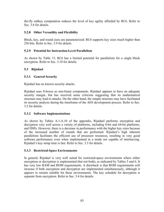 the-fly subkey computation reduces the level of key agility afforded by RC6. Refer to
Sec. 3.8 for details.

5.2.8 Other Versatility and Flexibility

Block, key, and round sizes are parameterized. RC6 supports key sizes much higher than
256 bits. Refer to Sec. 3.9 for details.

5.2.9 Potential for Instruction-Level Parallelism

As shown by Table 15, RC6 has a limited potential for parallelism for a single block
encryption. Refer to Sec. 3.10 for details.

5.3   Rijndael

5.3.1 General Security

Rijndael has no known security attacks.

Rijndael uses S-boxes as non-linear components. Rijndael appears to have an adequate
security margin, but has received some criticism suggesting that its mathematical
structure may lead to attacks. On the other hand, the simple structure may have facilitated
its security analysis during the timeframe of the AES development process. Refer to Sec.
3.2 for details.

5.3.2 Software Implementations

As shown by Tables A.1-A.10 of the appendix, Rijndael performs encryption and
decryption very well across a variety of platforms, including 8-bit and 64-bit platforms,
and DSPs. However, there is a decrease in performance with the higher key sizes because
of the increased number of rounds that are performed. Rijndael’s high inherent
parallelism facilitates the efficient use of processor resources, resulting in very good
software performance even when implemented in a mode not capable of interleaving.
Rijndael’s key setup time is fast. Refer to Sec. 3.3 for details.

5.3.3 Restricted-Space Environments

In general, Rijndael is very well suited for restricted-space environments where either
encryption or decryption is implemented (but not both), as indicated by Tables 5 and 6. It
has very low RAM and ROM requirements. A drawback is that ROM requirements will
increase if both encryption and decryption are implemented simultaneously, although it
appears to remain suitable for these environments. The key schedule for decryption is
separate from encryption. Refer to Sec. 3.4 for details.




                                            83
 