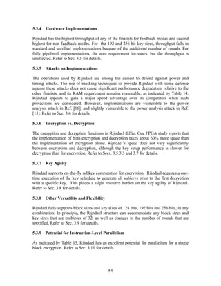 5.3.4 Hardware Implementations

Rijndael has the highest throughput of any of the finalists for feedback modes and second
highest for non-feedback modes. For the 192 and 256-bit key sizes, throughput falls in
standard and unrolled implementations because of the additional number of rounds. For
fully pipelined implementations, the area requirement increases, but the throughput is
unaffected. Refer to Sec. 3.5 for details.

5.3.5 Attacks on Implementations

The operations used by Rijndael are among the easiest to defend against power and
timing attacks. The use of masking techniques to provide Rijndael with some defense
against these attacks does not cause significant performance degradation relative to the
other finalists, and its RAM requirement remains reasonable, as indicated by Table 14.
Rijndael appears to gain a major speed advantage over its competitors when such
protections are considered. However, implementations are vulnerable to the power
analysis attack in Ref. [16], and slightly vulnerable to the power analysis attack in Ref.
[13]. Refer to Sec. 3.6 for details.

5.3.6 Encryption vs. Decryption

The encryption and decryption functions in Rijndael differ. One FPGA study reports that
the implementation of both encryption and decryption takes about 60% more space than
the implementation of encryption alone. Rijndael’s speed does not vary significantly
between encryption and decryption, although the key setup performance is slower for
decryption than for encryption. Refer to Secs. 3.5.3.3 and 3.7 for details.

5.3.7 Key Agility

Rijndael supports on-the-fly subkey computation for encryption. Rijndael requires a one-
time execution of the key schedule to generate all subkeys prior to the first decryption
with a specific key. This places a slight resource burden on the key agility of Rijndael.
Refer to Sec. 3.8 for details.

5.3.8 Other Versatility and Flexibility

Rijndael fully supports block sizes and key sizes of 128 bits, 192 bits and 256 bits, in any
combination. In principle, the Rijndael structure can accommodate any block sizes and
key sizes that are multiples of 32, as well as changes in the number of rounds that are
specified. Refer to Sec. 3.9 for details.

5.3.9 Potential for Instruction-Level Parallelism

As indicated by Table 15, Rijndael has an excellent potential for parallelism for a single
block encryption. Refer to Sec. 3.10 for details.




                                            84
 