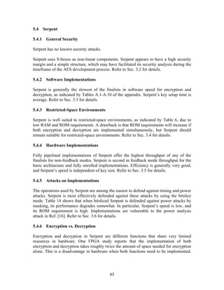 5.4   Serpent

5.4.1 General Security

Serpent has no known security attacks.

Serpent uses S-boxes as non-linear components. Serpent appears to have a high security
margin and a simple structure, which may have facilitated its security analysis during the
timeframe of the AES development process. Refer to Sec. 3.2 for details.

5.4.2 Software Implementations

Serpent is generally the slowest of the finalists in software speed for encryption and
decryption, as indicated by Tables A.1-A.10 of the appendix. Serpent’s key setup time is
average. Refer to Sec. 3.3 for details.

5.4.3 Restricted-Space Environments

Serpent is well suited to restricted-space environments, as indicated by Table 6, due to
low RAM and ROM requirements. A drawback is that ROM requirements will increase if
both encryption and decryption are implemented simultaneously, but Serpent should
remain suitable for restricted-space environments. Refer to Sec. 3.4 for details.

5.4.4 Hardware Implementations

Fully pipelined implementations of Serpent offer the highest throughput of any of the
finalists for non-feedback modes. Serpent is second in feedback mode throughput for the
basic architecture and fully unrolled implementations. Efficiency is generally very good,
and Serpent’s speed is independent of key size. Refer to Sec. 3.5 for details.

5.4.5 Attacks on Implementations

The operations used by Serpent are among the easiest to defend against timing and power
attacks. Serpent is most effectively defended against these attacks by using the bitslice
mode. Table 14 shows that when bitsliced Serpent is defended against power attacks by
masking, its performance degrades somewhat. In particular, Serpent’s speed is low, and
its ROM requirement is high. Implementations are vulnerable to the power analysis
attack in Ref. [16]. Refer to Sec. 3.6 for details.

5.4.6 Encryption vs. Decryption

Encryption and decryption in Serpent are different functions that share very limited
resources in hardware. One FPGA study reports that the implementation of both
encryption and decryption takes roughly twice the amount of space needed for encryption
alone. This is a disadvantage in hardware when both functions need to be implemented.




                                           85
 