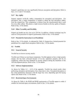 Serpent’s speed does not vary significantly between encryption and decryption. Refer to
Secs. 3.5.3.3 and 3.7 for details.

5.4.7 Key Agility

Serpent supports on-the-fly subkey computation for encryption and decryption. For
decryption, only a single computation is needed to obtain the first decryption subkey
from the original key. This computation is distinct from the transformation that is used
for every other subkey. This places a slight resource burden on the key agility of Serpent.
Refer to Sec. 3.8 for details.

5.4.8 Other Versatility and Flexibility

Serpent can handle any key sizes up to 256 bits. In addition, a bitslice technique may be
used on 32-bit processors to improve performance. Refer to Sec. 3.9 for details.

5.4.9 Potential for Instruction Level Parallelism

Refer to Sec. 3.9 for details. As indicated by Table 15, Serpent has a limited potential for
parallelism for a single block encryption. Refer to Sec. 3.10 for details.

5.5   Twofish

5.5.1 General Security

Twofish has no known security attacks.

Twofish uses S-boxes as non-linear components. Twofish appears to have a high security
margin, but has been criticized because of its key separation property and for its
complexity, which may have hindered its security analysis during the timeframe of the
AES development process. Refer to Sec. 3.2 for details.

5.5.2 Software Implementations

As shown by Tables A.1 - A.10 of the appendix, Twofish has mixed results when
performing encryption and decryption. Key setup time is slow. Encryption/decryption or
key setup performance decreases with the larger key sizes, depending upon the keying
option used. Refer to Sec. 3.3 for details.

5.5.3 Restricted-Space Environments

As shown by Table 6, the RAM and ROM requirements of Twofish appear to make it
suitable for restricted-space environments. Refer to Sec. 3.4 for details.




                                            86
 