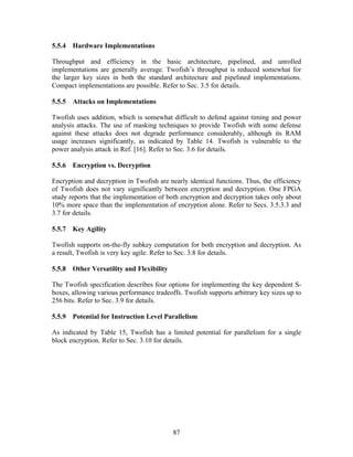 5.5.4 Hardware Implementations

Throughput and efficiency in the basic architecture, pipelined, and unrolled
implementations are generally average. Twofish’s throughput is reduced somewhat for
the larger key sizes in both the standard architecture and pipelined implementations.
Compact implementations are possible. Refer to Sec. 3.5 for details.

5.5.5 Attacks on Implementations

Twofish uses addition, which is somewhat difficult to defend against timing and power
analysis attacks. The use of masking techniques to provide Twofish with some defense
against these attacks does not degrade performance considerably, although its RAM
usage increases significantly, as indicated by Table 14. Twofish is vulnerable to the
power analysis attack in Ref. [16]. Refer to Sec. 3.6 for details.

5.5.6 Encryption vs. Decryption

Encryption and decryption in Twofish are nearly identical functions. Thus, the efficiency
of Twofish does not vary significantly between encryption and decryption. One FPGA
study reports that the implementation of both encryption and decryption takes only about
10% more space than the implementation of encryption alone. Refer to Secs. 3.5.3.3 and
3.7 for details.

5.5.7 Key Agility

Twofish supports on-the-fly subkey computation for both encryption and decryption. As
a result, Twofish is very key agile. Refer to Sec. 3.8 for details.

5.5.8 Other Versatility and Flexibility

The Twofish specification describes four options for implementing the key dependent S-
boxes, allowing various performance tradeoffs. Twofish supports arbitrary key sizes up to
256 bits. Refer to Sec. 3.9 for details.

5.5.9 Potential for Instruction Level Parallelism

As indicated by Table 15, Twofish has a limited potential for parallelism for a single
block encryption. Refer to Sec. 3.10 for details.




                                           87
 