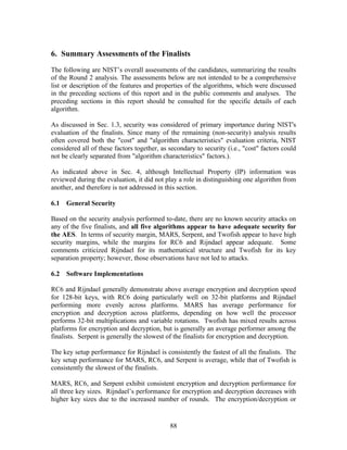 6. Summary Assessments of the Finalists

The following are NIST’s overall assessments of the candidates, summarizing the results
of the Round 2 analysis. The assessments below are not intended to be a comprehensive
list or description of the features and properties of the algorithms, which were discussed
in the preceding sections of this report and in the public comments and analyses. The
preceding sections in this report should be consulted for the specific details of each
algorithm.

As discussed in Sec. 1.3, security was considered of primary importance during NIST's
evaluation of the finalists. Since many of the remaining (non-security) analysis results
often covered both the "cost" and "algorithm characteristics" evaluation criteria, NIST
considered all of these factors together, as secondary to security (i.e., "cost" factors could
not be clearly separated from "algorithm characteristics" factors.).

As indicated above in Sec. 4, although Intellectual Property (IP) information was
reviewed during the evaluation, it did not play a role in distinguishing one algorithm from
another, and therefore is not addressed in this section.

6.1   General Security

Based on the security analysis performed to-date, there are no known security attacks on
any of the five finalists, and all five algorithms appear to have adequate security for
the AES. In terms of security margin, MARS, Serpent, and Twofish appear to have high
security margins, while the margins for RC6 and Rijndael appear adequate. Some
comments criticized Rijndael for its mathematical structure and Twofish for its key
separation property; however, those observations have not led to attacks.

6.2   Software Implementations

RC6 and Rijndael generally demonstrate above average encryption and decryption speed
for 128-bit keys, with RC6 doing particularly well on 32-bit platforms and Rijndael
performing more evenly across platforms. MARS has average performance for
encryption and decryption across platforms, depending on how well the processor
performs 32-bit multiplications and variable rotations. Twofish has mixed results across
platforms for encryption and decryption, but is generally an average performer among the
finalists. Serpent is generally the slowest of the finalists for encryption and decryption.

The key setup performance for Rijndael is consistently the fastest of all the finalists. The
key setup performance for MARS, RC6, and Serpent is average, while that of Twofish is
consistently the slowest of the finalists.

MARS, RC6, and Serpent exhibit consistent encryption and decryption performance for
all three key sizes. Rijndael’s performance for encryption and decryption decreases with
higher key sizes due to the increased number of rounds. The encryption/decryption or


                                             88
 