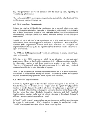 key setup performance of Twofish decreases with the larger key sizes, depending on
which keying option is used.

The performance of RC6 improves most significantly relative to the other finalists if it is
used in a mode capable of interleaving.

6.3   Restricted-Space Environments

Rijndael has very low RAM and ROM requirements and is very well suited to restricted-
space environments when either encryption or decryption is implemented. A drawback is
that its ROM requirements increase if both encryption and decryption are implemented
simultaneously, although Rijndael still appears to remain suitable for restricted-space
environments.

Serpent has low RAM and ROM requirements and is well suited to restricted-space
environments, when either encryption or decryption is implemented. As with Rijndael,
Serpent's ROM requirements increase when both encryption and decryption are
implemented simultaneously, but the algorithm appears to remain suitable for restricted-
space environments.

The RAM and ROM requirements of Twofish appear to make it suitable for restricted-
space environments.

RC6 has a low ROM requirement, which is an advantage in restricted-space
environments. However, the algorithm lacks an on-the-fly subkey computation capability
for decryption, creating a high RAM requirement relative to the other finalists.
Therefore, RC6 is not well suited for implementation on devices with a very restricted
amount of available RAM when decryption is required.

MARS is not well suited for restricted-space environments due to its ROM requirement,
which tends to be the highest among the finalists. Additionally, MARS' key schedule
involves pattern-matching operations, which requires extra resources.

6.4   Hardware Implementations

Serpent and Rijndael appear to have the best hardware throughput of the finalists, for
both feedback and non-feedback modes. Serpent offers the highest throughput of the
finalists in non-feedback modes, and its efficiency (throughput/area) is generally very
good. Rijndael offers the highest throughput among the finalists for feedback modes.
For the larger key sizes, Rijndael’s throughput decreases, and fully pipelined
implementations require a higher area but without a decrease in throughput. Rijndael’s
efficiency also appears to be generally very good.

RC6 and Twofish generally appear to have average throughput, and both algorithms can
be compactly implemented. RC6’s throughput increases in non-feedback modes.
Twofish’s throughput is somewhat reduced for the larger key sizes.



                                            89
 