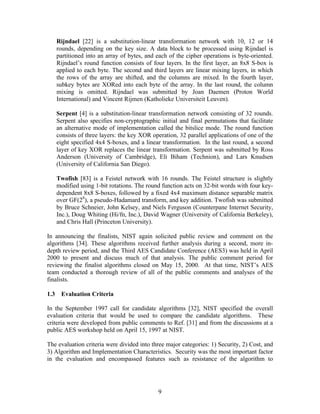 Rijndael [22] is a substitution-linear transformation network with 10, 12 or 14
      rounds, depending on the key size. A data block to be processed using Rijndael is
      partitioned into an array of bytes, and each of the cipher operations is byte-oriented.
      Rijndael’s round function consists of four layers. In the first layer, an 8x8 S-box is
      applied to each byte. The second and third layers are linear mixing layers, in which
      the rows of the array are shifted, and the columns are mixed. In the fourth layer,
      subkey bytes are XORed into each byte of the array. In the last round, the column
      mixing is omitted. Rijndael was submitted by Joan Daemen (Proton World
      International) and Vincent Rijmen (Katholieke Universiteit Leuven).

      Serpent [4] is a substitution-linear transformation network consisting of 32 rounds.
      Serpent also specifies non-cryptographic initial and final permutations that facilitate
      an alternative mode of implementation called the bitslice mode. The round function
      consists of three layers: the key XOR operation, 32 parallel applications of one of the
      eight specified 4x4 S-boxes, and a linear transformation. In the last round, a second
      layer of key XOR replaces the linear transformation. Serpent was submitted by Ross
      Anderson (University of Cambridge), Eli Biham (Technion), and Lars Knudsen
      (University of California San Diego).

      Twofish [83] is a Feistel network with 16 rounds. The Feistel structure is slightly
      modified using 1-bit rotations. The round function acts on 32-bit words with four key-
      dependent 8x8 S-boxes, followed by a fixed 4x4 maximum distance separable matrix
      over GF(28), a pseudo-Hadamard transform, and key addition. Twofish was submitted
      by Bruce Schneier, John Kelsey, and Niels Ferguson (Counterpane Internet Security,
      Inc.), Doug Whiting (Hi/fn, Inc.), David Wagner (University of California Berkeley),
      and Chris Hall (Princeton University).

In announcing the finalists, NIST again solicited public review and comment on the
algorithms [34]. These algorithms received further analysis during a second, more in-
depth review period, and the Third AES Candidate Conference (AES3) was held in April
2000 to present and discuss much of that analysis. The public comment period for
reviewing the finalist algorithms closed on May 15, 2000. At that time, NIST’s AES
team conducted a thorough review of all of the public comments and analyses of the
finalists.

1.3    Evaluation Criteria

In the September 1997 call for candidate algorithms [32], NIST specified the overall
evaluation criteria that would be used to compare the candidate algorithms. These
criteria were developed from public comments to Ref. [31] and from the discussions at a
public AES workshop held on April 15, 1997 at NIST.

The evaluation criteria were divided into three major categories: 1) Security, 2) Cost, and
3) Algorithm and Implementation Characteristics. Security was the most important factor
in the evaluation and encompassed features such as resistance of the algorithm to




                                              9
 
