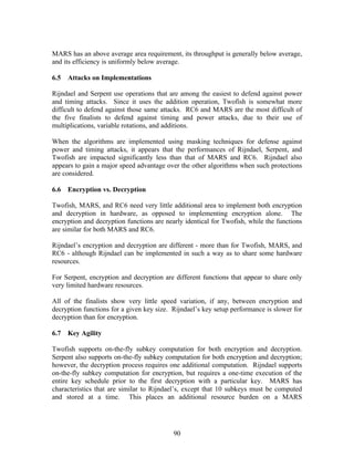 MARS has an above average area requirement, its throughput is generally below average,
and its efficiency is uniformly below average.

6.5   Attacks on Implementations

Rijndael and Serpent use operations that are among the easiest to defend against power
and timing attacks. Since it uses the addition operation, Twofish is somewhat more
difficult to defend against those same attacks. RC6 and MARS are the most difficult of
the five finalists to defend against timing and power attacks, due to their use of
multiplications, variable rotations, and additions.

When the algorithms are implemented using masking techniques for defense against
power and timing attacks, it appears that the performances of Rijndael, Serpent, and
Twofish are impacted significantly less than that of MARS and RC6. Rijndael also
appears to gain a major speed advantage over the other algorithms when such protections
are considered.

6.6   Encryption vs. Decryption

Twofish, MARS, and RC6 need very little additional area to implement both encryption
and decryption in hardware, as opposed to implementing encryption alone. The
encryption and decryption functions are nearly identical for Twofish, while the functions
are similar for both MARS and RC6.

Rijndael’s encryption and decryption are different - more than for Twofish, MARS, and
RC6 - although Rijndael can be implemented in such a way as to share some hardware
resources.

For Serpent, encryption and decryption are different functions that appear to share only
very limited hardware resources.

All of the finalists show very little speed variation, if any, between encryption and
decryption functions for a given key size. Rijndael’s key setup performance is slower for
decryption than for encryption.

6.7   Key Agility

Twofish supports on-the-fly subkey computation for both encryption and decryption.
Serpent also supports on-the-fly subkey computation for both encryption and decryption;
however, the decryption process requires one additional computation. Rijndael supports
on-the-fly subkey computation for encryption, but requires a one-time execution of the
entire key schedule prior to the first decryption with a particular key. MARS has
characteristics that are similar to Rijndael’s, except that 10 subkeys must be computed
and stored at a time. This places an additional resource burden on a MARS




                                           90
 