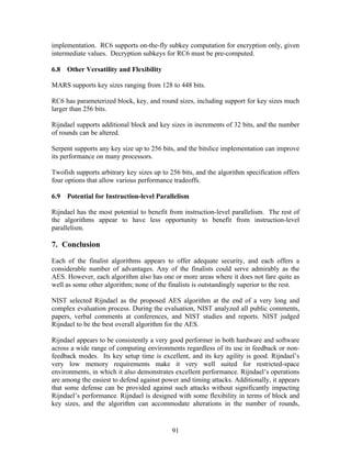 implementation. RC6 supports on-the-fly subkey computation for encryption only, given
intermediate values. Decryption subkeys for RC6 must be pre-computed.

6.8   Other Versatility and Flexibility

MARS supports key sizes ranging from 128 to 448 bits.

RC6 has parameterized block, key, and round sizes, including support for key sizes much
larger than 256 bits.

Rijndael supports additional block and key sizes in increments of 32 bits, and the number
of rounds can be altered.

Serpent supports any key size up to 256 bits, and the bitslice implementation can improve
its performance on many processors.

Twofish supports arbitrary key sizes up to 256 bits, and the algorithm specification offers
four options that allow various performance tradeoffs.

6.9   Potential for Instruction-level Parallelism

Rijndael has the most potential to benefit from instruction-level parallelism. The rest of
the algorithms appear to have less opportunity to benefit from instruction-level
parallelism.

7. Conclusion
Each of the finalist algorithms appears to offer adequate security, and each offers a
considerable number of advantages. Any of the finalists could serve admirably as the
AES. However, each algorithm also has one or more areas where it does not fare quite as
well as some other algorithm; none of the finalists is outstandingly superior to the rest.

NIST selected Rijndael as the proposed AES algorithm at the end of a very long and
complex evaluation process. During the evaluation, NIST analyzed all public comments,
papers, verbal comments at conferences, and NIST studies and reports. NIST judged
Rijndael to be the best overall algorithm for the AES.

Rijndael appears to be consistently a very good performer in both hardware and software
across a wide range of computing environments regardless of its use in feedback or non-
feedback modes. Its key setup time is excellent, and its key agility is good. Rijndael’s
very low memory requirements make it very well suited for restricted-space
environments, in which it also demonstrates excellent performance. Rijndael’s operations
are among the easiest to defend against power and timing attacks. Additionally, it appears
that some defense can be provided against such attacks without significantly impacting
Rijndael’s performance. Rijndael is designed with some flexibility in terms of block and
key sizes, and the algorithm can accommodate alterations in the number of rounds,


                                            91
 