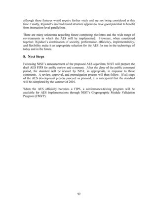 although these features would require further study and are not being considered at this
time. Finally, Rijndael’s internal round structure appears to have good potential to benefit
from instruction-level parallelism.

There are many unknowns regarding future computing platforms and the wide range of
environments in which the AES will be implemented. However, when considered
together, Rijndael’s combination of security, performance, efficiency, implementability,
and flexibility make it an appropriate selection for the AES for use in the technology of
today and in the future.

8. Next Steps

Following NIST’s announcement of the proposed AES algorithm, NIST will prepare the
draft AES FIPS for public review and comment. After the close of the public comment
period, the standard will be revised by NIST, as appropriate, in response to those
comments. A review, approval, and promulgation process will then follow. If all steps
of the AES development process proceed as planned, it is anticipated that the standard
will be completed by the summer of 2001.

When the AES officially becomes a FIPS, a conformance-testing program will be
available for AES implementations through NIST’s Cryptographic Module Validation
Program (CMVP).




                                            92
 