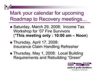 Mark your calendar for upcoming
Roadmap to Recovery meetings…
 Saturday, March 29, 2008: Income Tax
 Workshop for ’07 Fire Survivors
 (*This meeting only : 10:00 am – Noon)
 Thursday, April 17, 2008:
 Insurance Claim Handling Refresher
 Thursday, May 1, 2008: Local Building
 Requirements and Rebuilding “Green”
 