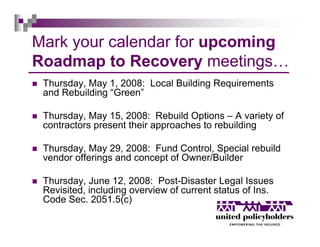 Mark your calendar for upcoming
Roadmap to Recovery meetings…
 Thursday, May 1, 2008: Local Building Requirements
 and Rebuilding “Green”

 Thursday, May 15, 2008: Rebuild Options – A variety of
 contractors present their approaches to rebuilding

 Thursday, May 29, 2008: Fund Control, Special rebuild
 vendor offerings and concept of Owner/Builder

 Thursday, June 12, 2008: Post-Disaster Legal Issues
 Revisited, including overview of current status of Ins.
 Code Sec. 2051.5(c)
 