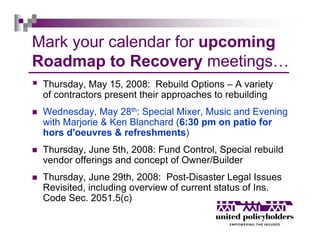 Mark your calendar for upcoming
Roadmap to Recovery meetings…
 Thursday, May 15, 2008: Rebuild Options – A variety
 of contractors present their approaches to rebuilding
 Wednesday, May 28th: Special Mixer, Music and Evening
 with Marjorie & Ken Blanchard (6:30 pm on patio for
 hors d'oeuvres & refreshments)
 Thursday, June 5th, 2008: Fund Control, Special rebuild
 vendor offerings and concept of Owner/Builder
 Thursday, June 29th, 2008: Post-Disaster Legal Issues
 Revisited, including overview of current status of Ins.
 Code Sec. 2051.5(c)
 