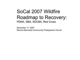SoCal 2007 Wildfire Roadmap to Recovery: FEMA, SBA, SDCBA, Red Cross December 17, 2007 Rancho Bernardo Community Presbyterian Church 