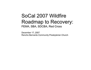 SoCal 2007 Wildfire
Roadmap to Recovery:
FEMA, SBA, SDCBA, Red Cross

December 17, 2007
Rancho Bernardo Community Presbyterian Church
 