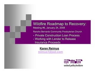 Wildfire Roadmap to Recovery:
Wildfire Roadmap to Recovery:
Meeting #6, January 24, 2008
Meeting #6, January 24, 2008
Rancho Bernardo Community Presbyterian Church
Rancho Bernardo Community Presbyterian Church
-- Private Construction Loan Process
   Private Construction Loan Process
-- Working with Lender to Release
   Working with Lender to Release
   Insurance Proceeds
  Insurance Proceeds

     Karen Reimus
    reimus1@aol.com
 