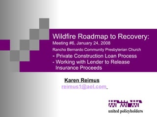 Wildfire Roadmap to Recovery:   Meeting #6, January 24, 2008 Rancho Bernardo Community Presbyterian Church   -  Private Construction Loan Process - Working with Lender to Release    Insurance Proceeds Karen Reimus [email_address]   