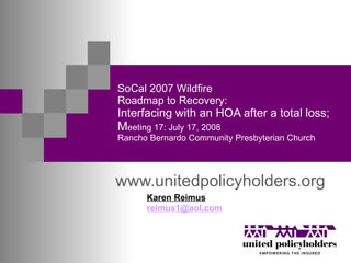 SoCal 2007 Wildfire Roadmap to Recovery: Interfacing with an HOA after a total loss;  M eeting 17: July 17, 2008 Rancho Bernardo Community Presbyterian Church www.unitedpolicyholders.org Karen Reimus [email_address] 