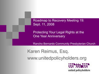 Roadmap to Recovery Meeting 19: Sept. 11, 2008 Protecting Your Legal Rights at the  One Year Anniversary  Rancho Bernardo Community Presbyterian Church Karen Reimus, Esq.  www.unitedpolicyholders.org 