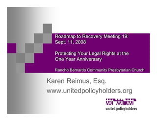 Roadmap to Recovery Meeting 19:
  Roadmap to Recovery Meeting 19:
  Sept. 11, 2008
  Sept. 11, 2008

  Protecting Your Legal Rights at the
  Protecting Your Legal Rights at the
  One Year Anniversary
  One Year Anniversary

  Rancho Bernardo Community Presbyterian Church
  Rancho Bernardo Community Presbyterian Church

Karen Reimus, Esq.
www.unitedpolicyholders.org
 