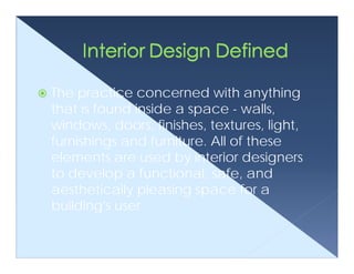 The practice concerned with anything
that is found inside a space - walls,
windows, doors, finishes, textures, light,
furnishings and furniture. All of these
elements are used by interior designers
to develop a functional, safe, and
aesthetically pleasing space for a
building's user.
 