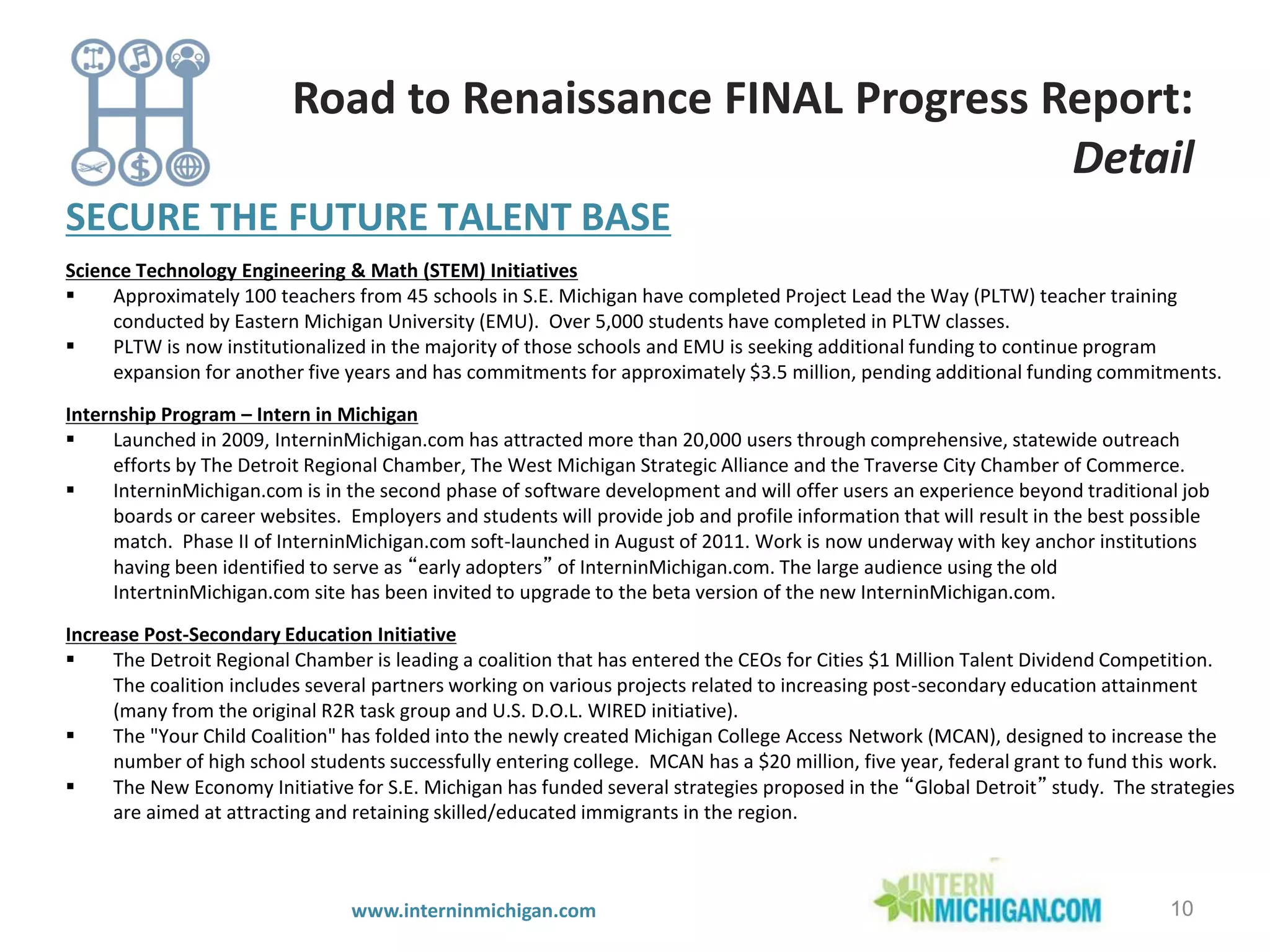 SECURE THE FUTURE TALENT BASE
Science Technology Engineering & Math (STEM) Initiatives
 Approximately 100 teachers from 45 schools in S.E. Michigan have completed Project Lead the Way (PLTW) teacher training
conducted by Eastern Michigan University (EMU). Over 5,000 students have completed in PLTW classes.
 PLTW is now institutionalized in the majority of those schools and EMU is seeking additional funding to continue program
expansion for another five years and has commitments for approximately $3.5 million, pending additional funding commitments.
Internship Program – Intern in Michigan
 Launched in 2009, InterninMichigan.com has attracted more than 20,000 users through comprehensive, statewide outreach
efforts by The Detroit Regional Chamber, The West Michigan Strategic Alliance and the Traverse City Chamber of Commerce.
 InterninMichigan.com is in the second phase of software development and will offer users an experience beyond traditional job
boards or career websites. Employers and students will provide job and profile information that will result in the best possible
match. Phase II of InterninMichigan.com soft-launched in August of 2011. Work is now underway with key anchor institutions
having been identified to serve as “early adopters” of InterninMichigan.com. The large audience using the old
IntertninMichigan.com site has been invited to upgrade to the beta version of the new InterninMichigan.com.
Increase Post-Secondary Education Initiative
 The Detroit Regional Chamber is leading a coalition that has entered the CEOs for Cities $1 Million Talent Dividend Competition.
The coalition includes several partners working on various projects related to increasing post-secondary education attainment
(many from the original R2R task group and U.S. D.O.L. WIRED initiative).
 The "Your Child Coalition" has folded into the newly created Michigan College Access Network (MCAN), designed to increase the
number of high school students successfully entering college. MCAN has a $20 million, five year, federal grant to fund this work.
 The New Economy Initiative for S.E. Michigan has funded several strategies proposed in the “Global Detroit” study. The strategies
are aimed at attracting and retaining skilled/educated immigrants in the region.
10
Road to Renaissance FINAL Progress Report:
Detail
www.interninmichigan.com
 