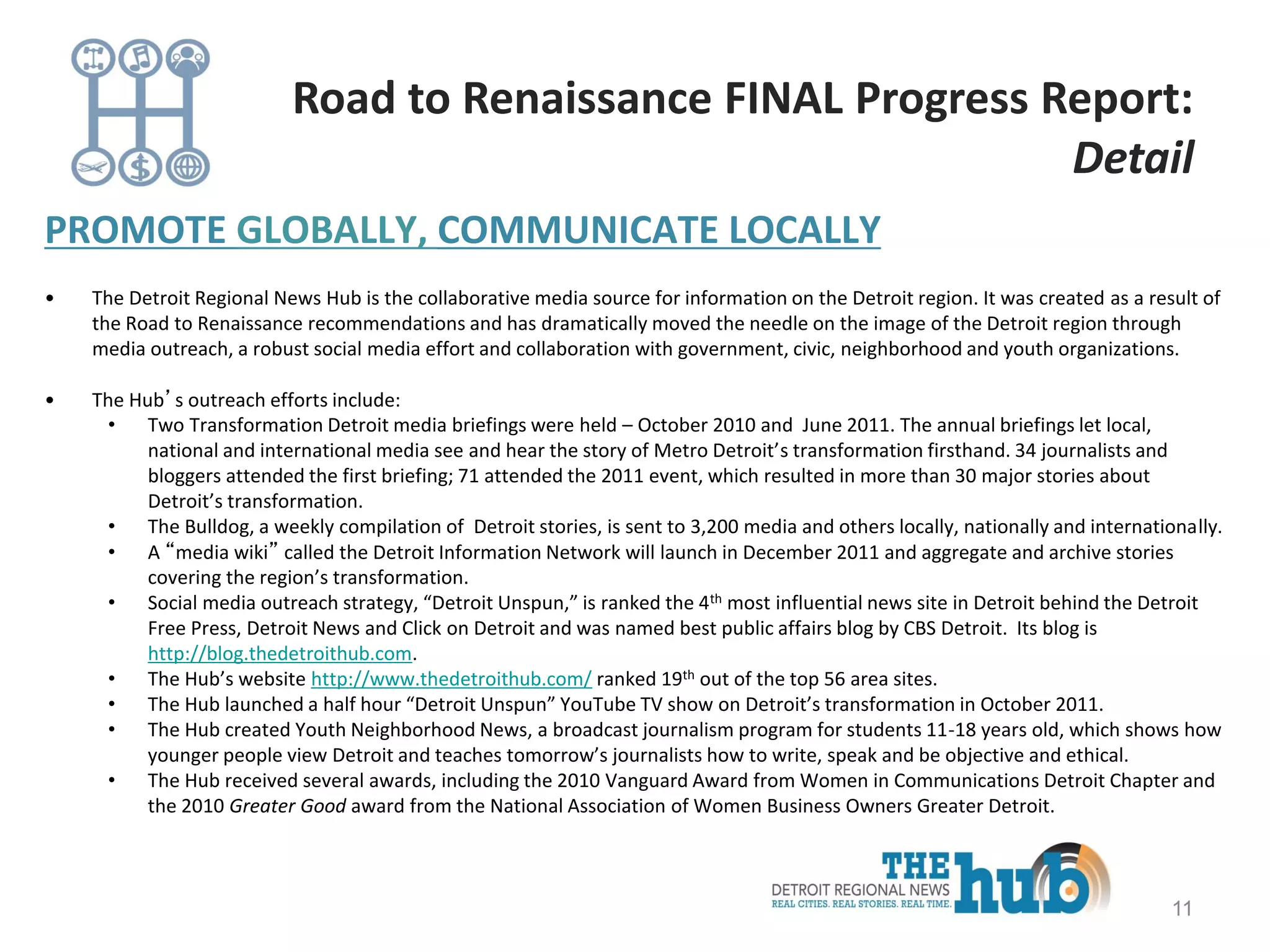PROMOTE GLOBALLY, COMMUNICATE LOCALLY
• The Detroit Regional News Hub is the collaborative media source for information on the Detroit region. It was created as a result of
the Road to Renaissance recommendations and has dramatically moved the needle on the image of the Detroit region through
media outreach, a robust social media effort and collaboration with government, civic, neighborhood and youth organizations.
• The Hub’s outreach efforts include:
• Two Transformation Detroit media briefings were held – October 2010 and June 2011. The annual briefings let local,
national and international media see and hear the story of Metro Detroit’s transformation firsthand. 34 journalists and
bloggers attended the first briefing; 71 attended the 2011 event, which resulted in more than 30 major stories about
Detroit’s transformation.
• The Bulldog, a weekly compilation of Detroit stories, is sent to 3,200 media and others locally, nationally and internationally.
• A “media wiki” called the Detroit Information Network will launch in December 2011 and aggregate and archive stories
covering the region’s transformation.
• Social media outreach strategy, “Detroit Unspun,” is ranked the 4th most influential news site in Detroit behind the Detroit
Free Press, Detroit News and Click on Detroit and was named best public affairs blog by CBS Detroit. Its blog is
http://blog.thedetroithub.com.
• The Hub’s website http://www.thedetroithub.com/ ranked 19th out of the top 56 area sites.
• The Hub launched a half hour “Detroit Unspun” YouTube TV show on Detroit’s transformation in October 2011.
• The Hub created Youth Neighborhood News, a broadcast journalism program for students 11-18 years old, which shows how
younger people view Detroit and teaches tomorrow’s journalists how to write, speak and be objective and ethical.
• The Hub received several awards, including the 2010 Vanguard Award from Women in Communications Detroit Chapter and
the 2010 Greater Good award from the National Association of Women Business Owners Greater Detroit.
11
Road to Renaissance FINAL Progress Report:
Detail
 