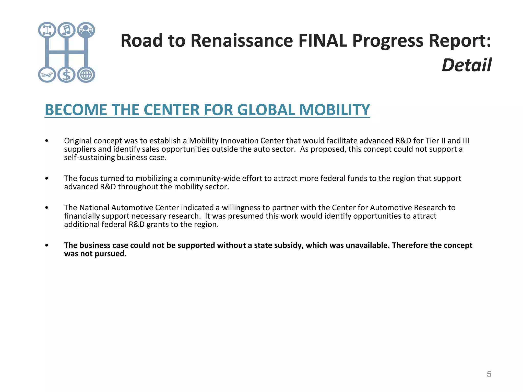 BECOME THE CENTER FOR GLOBAL MOBILITY
• Original concept was to establish a Mobility Innovation Center that would facilitate advanced R&D for Tier II and III
suppliers and identify sales opportunities outside the auto sector. As proposed, this concept could not support a
self-sustaining business case.
• The focus turned to mobilizing a community-wide effort to attract more federal funds to the region that support
advanced R&D throughout the mobility sector.
• The National Automotive Center indicated a willingness to partner with the Center for Automotive Research to
financially support necessary research. It was presumed this work would identify opportunities to attract
additional federal R&D grants to the region.
• The business case could not be supported without a state subsidy, which was unavailable. Therefore the concept
was not pursued.
5
Road to Renaissance FINAL Progress Report:
Detail
 