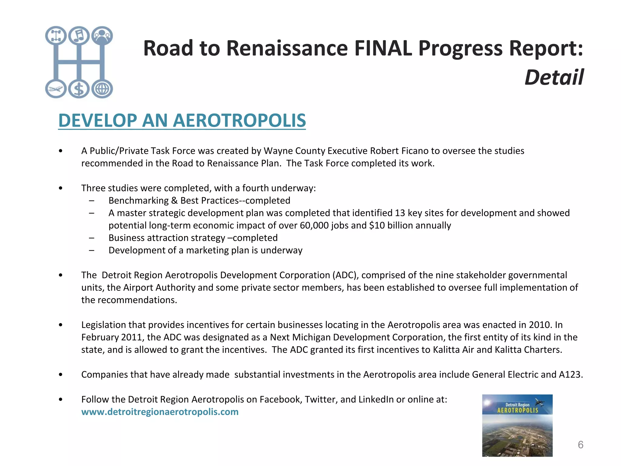 DEVELOP AN AEROTROPOLIS
• A Public/Private Task Force was created by Wayne County Executive Robert Ficano to oversee the studies
recommended in the Road to Renaissance Plan. The Task Force completed its work.
• Three studies were completed, with a fourth underway:
– Benchmarking & Best Practices--completed
– A master strategic development plan was completed that identified 13 key sites for development and showed
potential long-term economic impact of over 60,000 jobs and $10 billion annually
– Business attraction strategy –completed
– Development of a marketing plan is underway
• The Detroit Region Aerotropolis Development Corporation (ADC), comprised of the nine stakeholder governmental
units, the Airport Authority and some private sector members, has been established to oversee full implementation of
the recommendations.
• Legislation that provides incentives for certain businesses locating in the Aerotropolis area was enacted in 2010. In
February 2011, the ADC was designated as a Next Michigan Development Corporation, the first entity of its kind in the
state, and is allowed to grant the incentives. The ADC granted its first incentives to Kalitta Air and Kalitta Charters.
• Companies that have already made substantial investments in the Aerotropolis area include General Electric and A123.
• Follow the Detroit Region Aerotropolis on Facebook, Twitter, and LinkedIn or online at:
www.detroitregionaerotropolis.com
6
Road to Renaissance FINAL Progress Report:
Detail
 