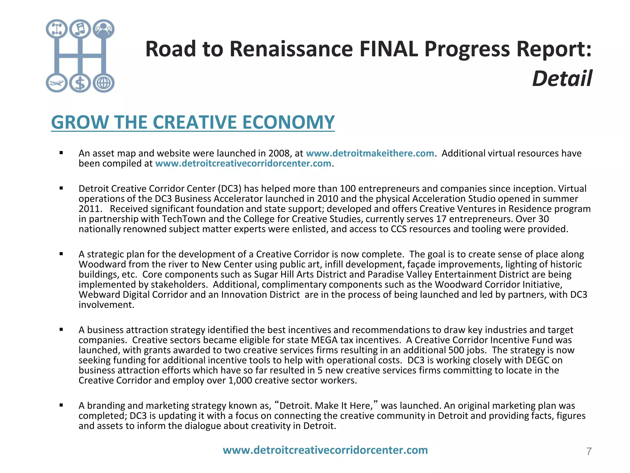 GROW THE CREATIVE ECONOMY
 An asset map and website were launched in 2008, at www.detroitmakeithere.com. Additional virtual resources have
been compiled at www.detroitcreativecorridorcenter.com.
 Detroit Creative Corridor Center (DC3) has helped more than 100 entrepreneurs and companies since inception. Virtual
operations of the DC3 Business Accelerator launched in 2010 and the physical Acceleration Studio opened in summer
2011. Received significant foundation and state support; developed and offers Creative Ventures in Residence program
in partnership with TechTown and the College for Creative Studies, currently serves 17 entrepreneurs. Over 30
nationally renowned subject matter experts were enlisted, and access to CCS resources and tooling were provided.
 A strategic plan for the development of a Creative Corridor is now complete. The goal is to create sense of place along
Woodward from the river to New Center using public art, infill development, façade improvements, lighting of historic
buildings, etc. Core components such as Sugar Hill Arts District and Paradise Valley Entertainment District are being
implemented by stakeholders. Additional, complimentary components such as the Woodward Corridor Initiative,
Webward Digital Corridor and an Innovation District are in the process of being launched and led by partners, with DC3
involvement.
 A business attraction strategy identified the best incentives and recommendations to draw key industries and target
companies. Creative sectors became eligible for state MEGA tax incentives. A Creative Corridor Incentive Fund was
launched, with grants awarded to two creative services firms resulting in an additional 500 jobs. The strategy is now
seeking funding for additional incentive tools to help with operational costs. DC3 is working closely with DEGC on
business attraction efforts which have so far resulted in 5 new creative services firms committing to locate in the
Creative Corridor and employ over 1,000 creative sector workers.
 A branding and marketing strategy known as, “Detroit. Make It Here,” was launched. An original marketing plan was
completed; DC3 is updating it with a focus on connecting the creative community in Detroit and providing facts, figures
and assets to inform the dialogue about creativity in Detroit.
www.detroitcreativecorridorcenter.com 7
Road to Renaissance FINAL Progress Report:
Detail
 