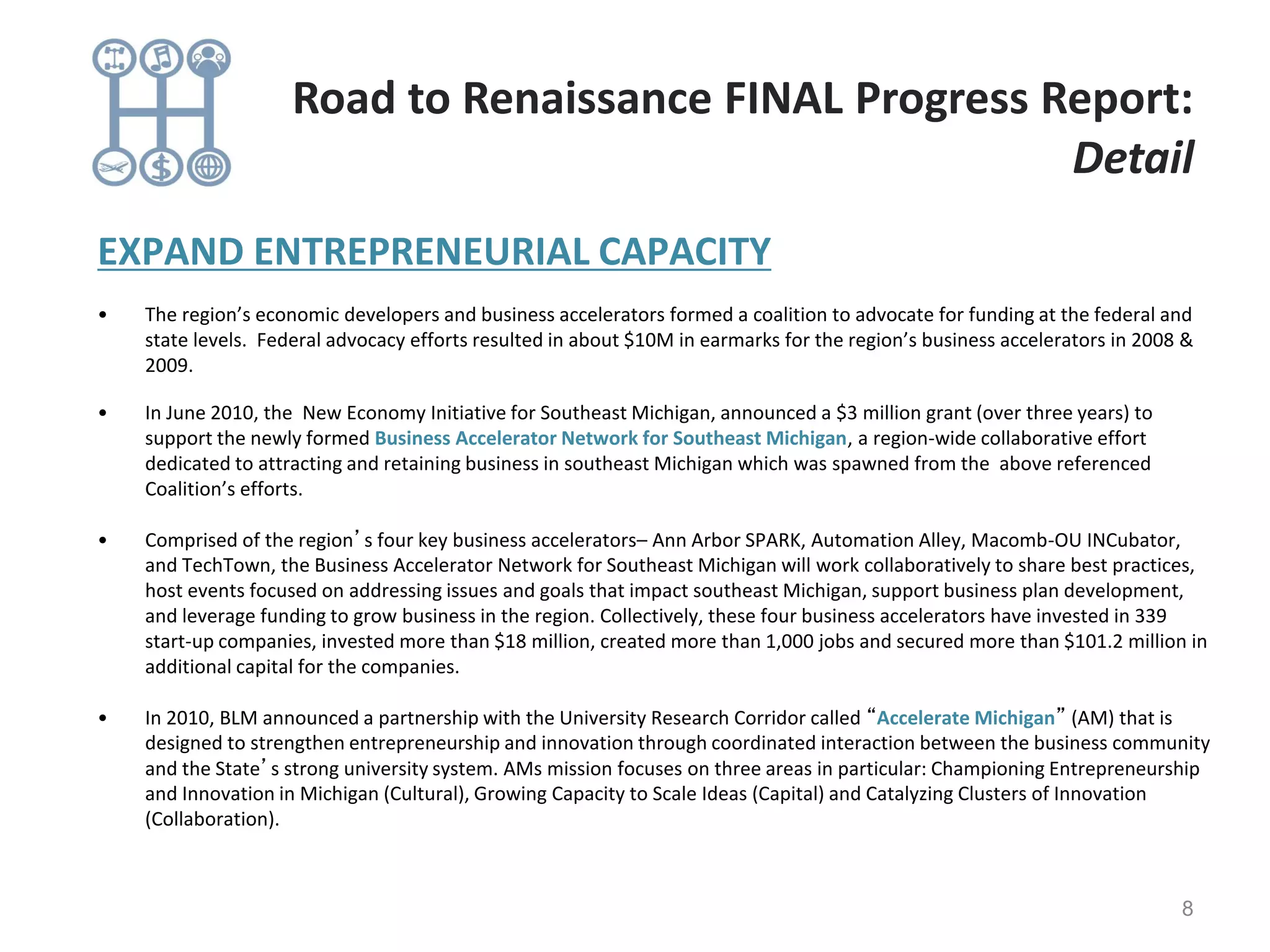 EXPAND ENTREPRENEURIAL CAPACITY
• The region’s economic developers and business accelerators formed a coalition to advocate for funding at the federal and
state levels. Federal advocacy efforts resulted in about $10M in earmarks for the region’s business accelerators in 2008 &
2009.
• In June 2010, the New Economy Initiative for Southeast Michigan, announced a $3 million grant (over three years) to
support the newly formed Business Accelerator Network for Southeast Michigan, a region-wide collaborative effort
dedicated to attracting and retaining business in southeast Michigan which was spawned from the above referenced
Coalition’s efforts.
• Comprised of the region’s four key business accelerators– Ann Arbor SPARK, Automation Alley, Macomb-OU INCubator,
and TechTown, the Business Accelerator Network for Southeast Michigan will work collaboratively to share best practices,
host events focused on addressing issues and goals that impact southeast Michigan, support business plan development,
and leverage funding to grow business in the region. Collectively, these four business accelerators have invested in 339
start-up companies, invested more than $18 million, created more than 1,000 jobs and secured more than $101.2 million in
additional capital for the companies.
• In 2010, BLM announced a partnership with the University Research Corridor called “Accelerate Michigan” (AM) that is
designed to strengthen entrepreneurship and innovation through coordinated interaction between the business community
and the State’s strong university system. AMs mission focuses on three areas in particular: Championing Entrepreneurship
and Innovation in Michigan (Cultural), Growing Capacity to Scale Ideas (Capital) and Catalyzing Clusters of Innovation
(Collaboration).
8
Road to Renaissance FINAL Progress Report:
Detail
 