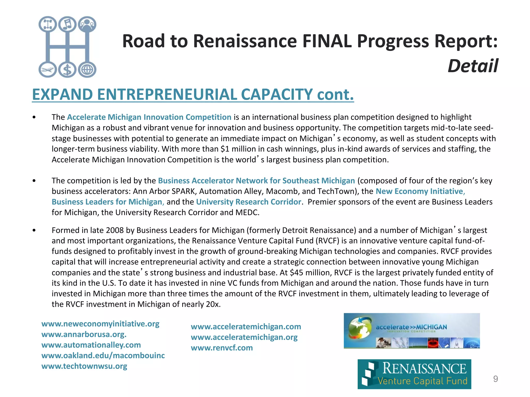 EXPAND ENTREPRENEURIAL CAPACITY cont.
• The Accelerate Michigan Innovation Competition is an international business plan competition designed to highlight
Michigan as a robust and vibrant venue for innovation and business opportunity. The competition targets mid-to-late seed-
stage businesses with potential to generate an immediate impact on Michigan’s economy, as well as student concepts with
longer-term business viability. With more than $1 million in cash winnings, plus in-kind awards of services and staffing, the
Accelerate Michigan Innovation Competition is the world’s largest business plan competition.
• The competition is led by the Business Accelerator Network for Southeast Michigan (composed of four of the region’s key
business accelerators: Ann Arbor SPARK, Automation Alley, Macomb, and TechTown), the New Economy Initiative,
Business Leaders for Michigan, and the University Research Corridor. Premier sponsors of the event are Business Leaders
for Michigan, the University Research Corridor and MEDC.
• Formed in late 2008 by Business Leaders for Michigan (formerly Detroit Renaissance) and a number of Michigan’s largest
and most important organizations, the Renaissance Venture Capital Fund (RVCF) is an innovative venture capital fund-of-
funds designed to profitably invest in the growth of ground-breaking Michigan technologies and companies. RVCF provides
capital that will increase entrepreneurial activity and create a strategic connection between innovative young Michigan
companies and the state’s strong business and industrial base. At $45 million, RVCF is the largest privately funded entity of
its kind in the U.S. To date it has invested in nine VC funds from Michigan and around the nation. Those funds have in turn
invested in Michigan more than three times the amount of the RVCF investment in them, ultimately leading to leverage of
the RVCF investment in Michigan of nearly 20x.
9
Road to Renaissance FINAL Progress Report:
Detail
www.neweconomyinitiative.org
www.annarborusa.org.
www.automationalley.com
www.oakland.edu/macombouinc
www.techtownwsu.org
www.acceleratemichigan.com
www.acceleratemichigan.org
www.renvcf.com
 