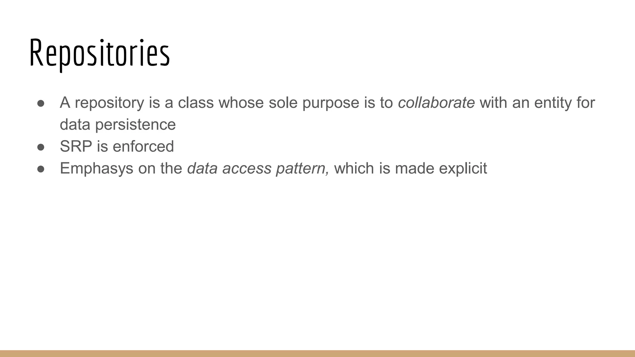 Repositories
● A repository is a class whose sole purpose is to collaborate with an entity for
data persistence
● SRP is enforced
● Emphasys on the data access pattern, which is made explicit
 