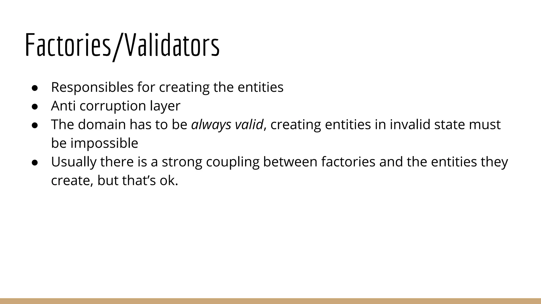 Factories/Validators
● Responsibles for creating the entities
● Anti corruption layer
● The domain has to be always valid, creating entities in invalid state must
be impossible
● Usually there is a strong coupling between factories and the entities they
create, but that’s ok.
 