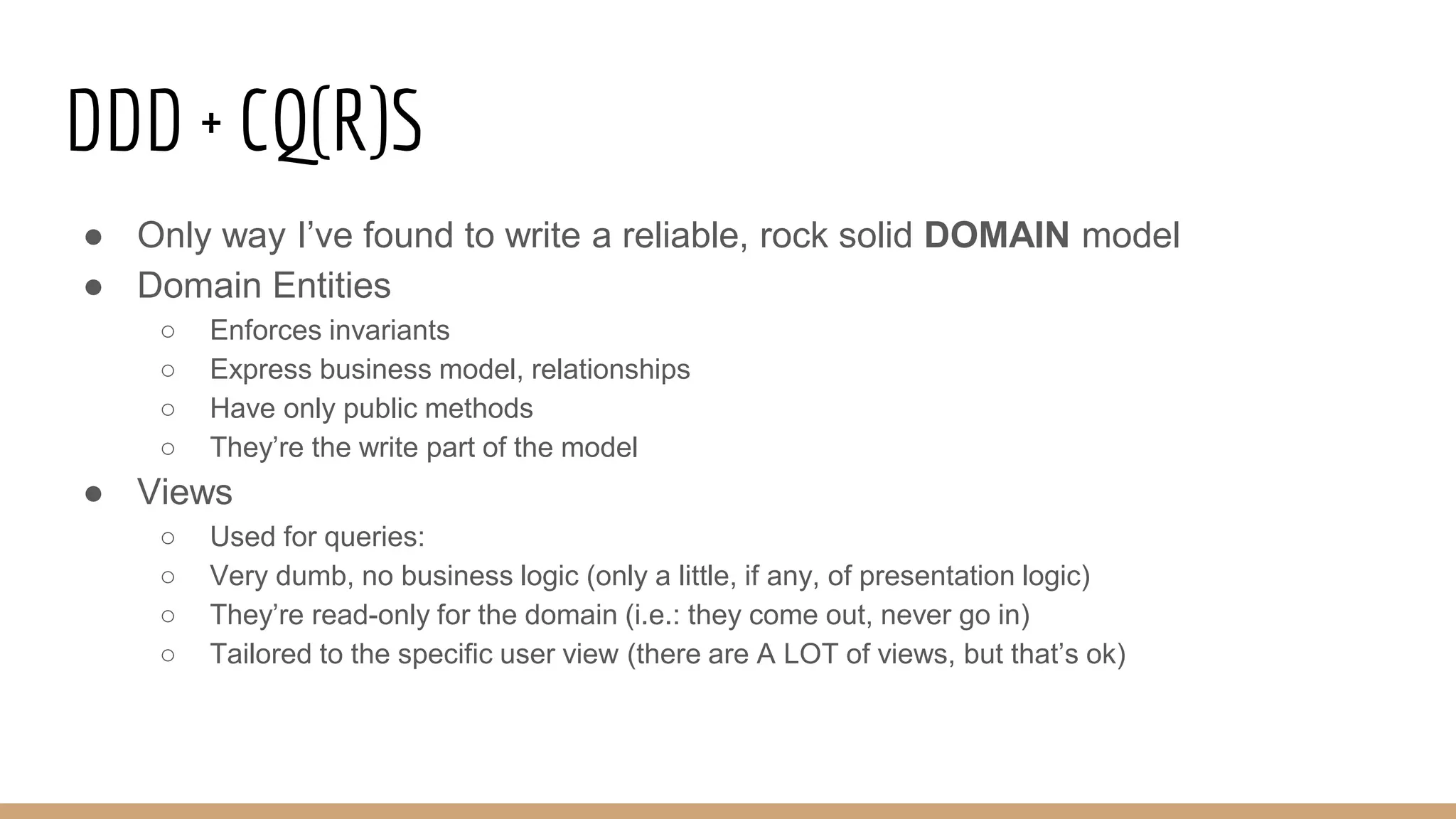 DDD + CQ(R)S
● Only way I’ve found to write a reliable, rock solid DOMAIN model
● Domain Entities
○ Enforces invariants
○ Express business model, relationships
○ Have only public methods
○ They’re the write part of the model
● Views
○ Used for queries:
○ Very dumb, no business logic (only a little, if any, of presentation logic)
○ They’re read-only for the domain (i.e.: they come out, never go in)
○ Tailored to the specific user view (there are A LOT of views, but that’s ok)
 