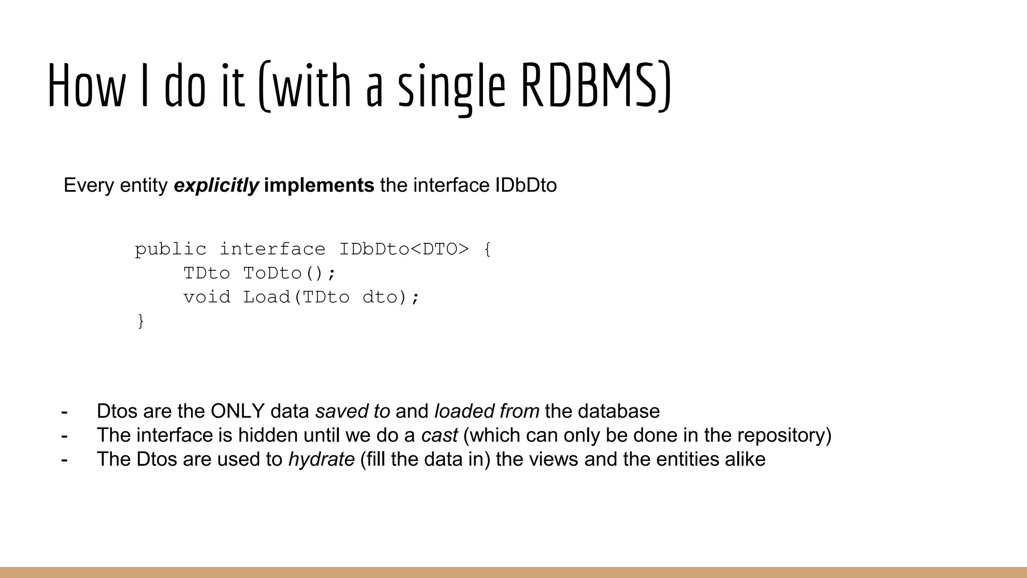 How I do it (with a single RDBMS)
public interface IDbDto<DTO> {
TDto ToDto();
void Load(TDto dto);
}
- Dtos are the ONLY data saved to and loaded from the database
- The interface is hidden until we do a cast (which can only be done in the repository)
- The Dtos are used to hydrate (fill the data in) the views and the entities alike
Every entity explicitly implements the interface IDbDto
 