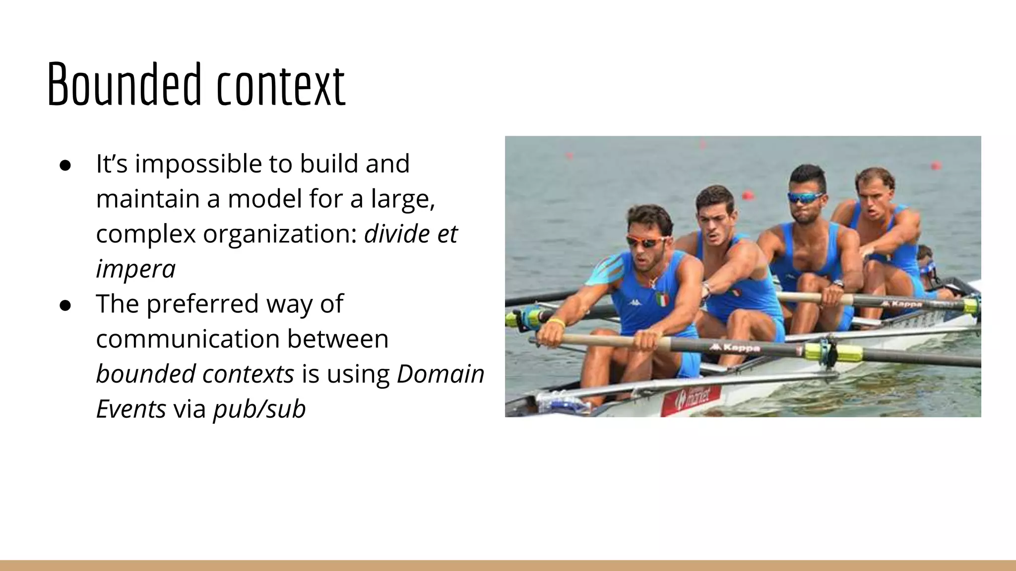 Bounded context
● It’s impossible to build and
maintain a model for a large,
complex organization: divide et
impera
● The preferred way of
communication between
bounded contexts is using Domain
Events via pub/sub
 