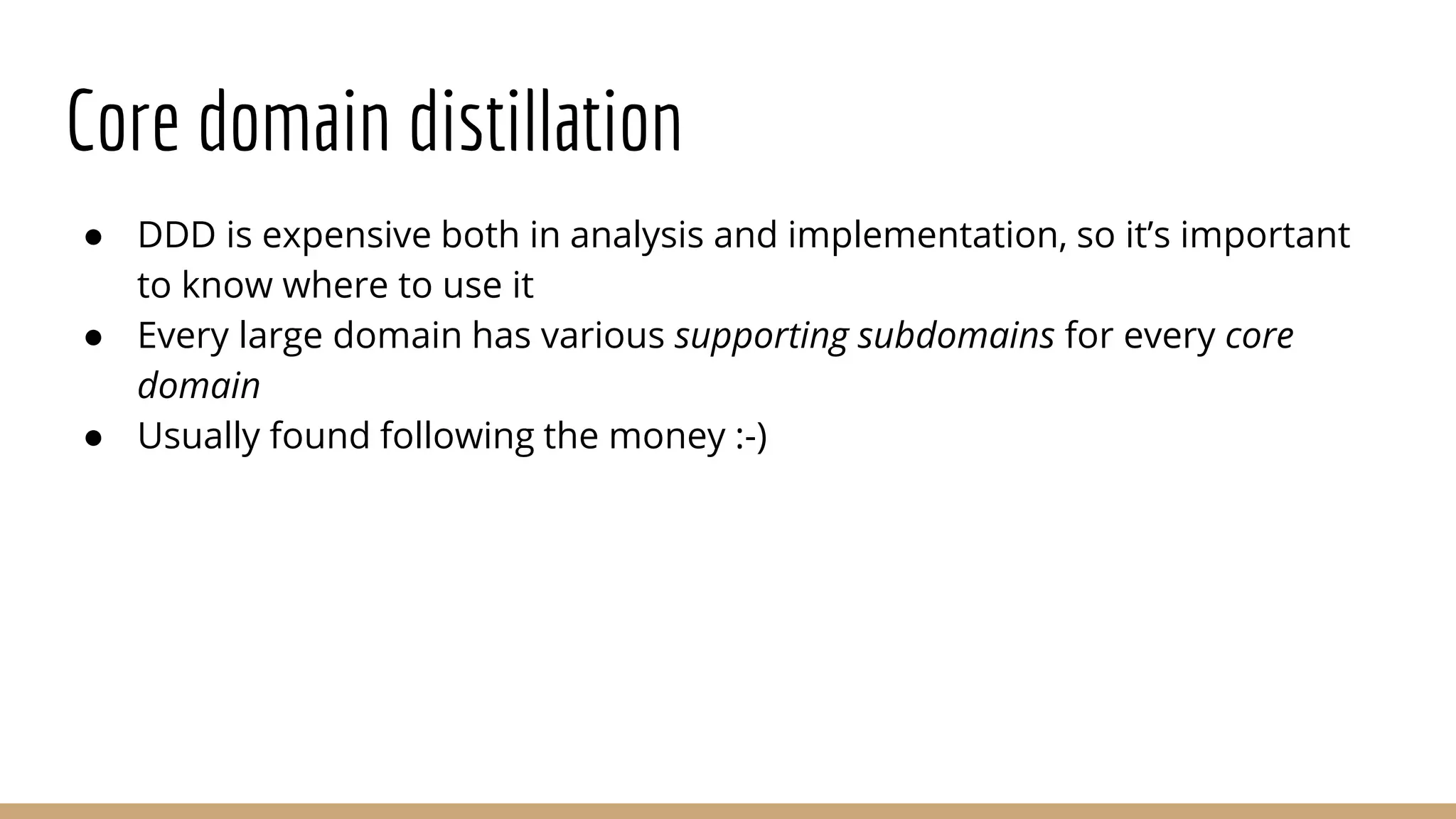 Core domain distillation
● DDD is expensive both in analysis and implementation, so it’s important
to know where to use it
● Every large domain has various supporting subdomains for every core
domain
● Usually found following the money :-)
 